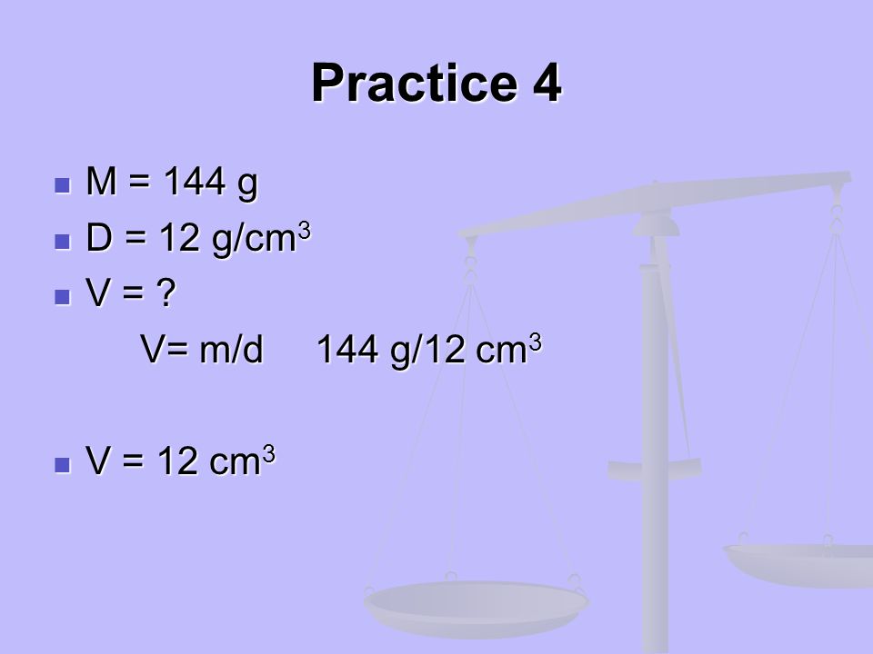 Practice 4 M = 144 g D = 12 g/cm3 V = V= m/d 144 g/12 cm3 V = 12 cm3