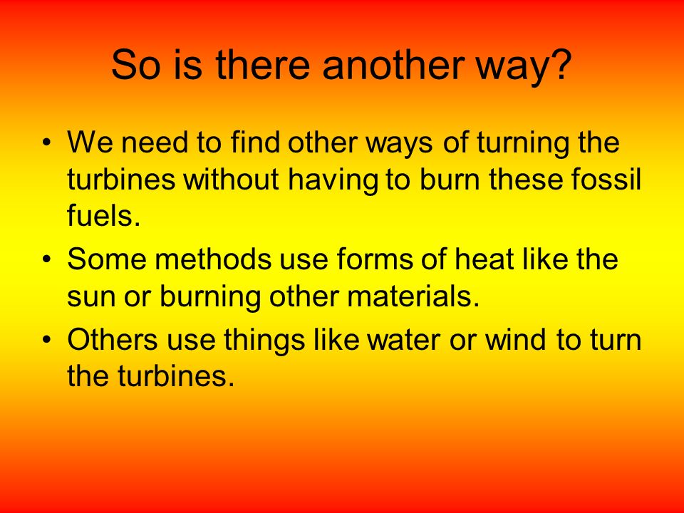 So is there another way We need to find other ways of turning the turbines without having to burn these fossil fuels.