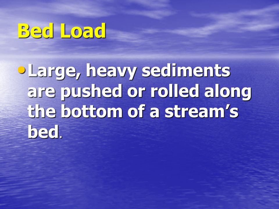 Bed Load Large, heavy sediments are pushed or rolled along the bottom of a stream’s bed.