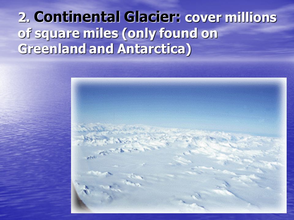 2. Continental Glacier: cover millions of square miles (only found on Greenland and Antarctica)