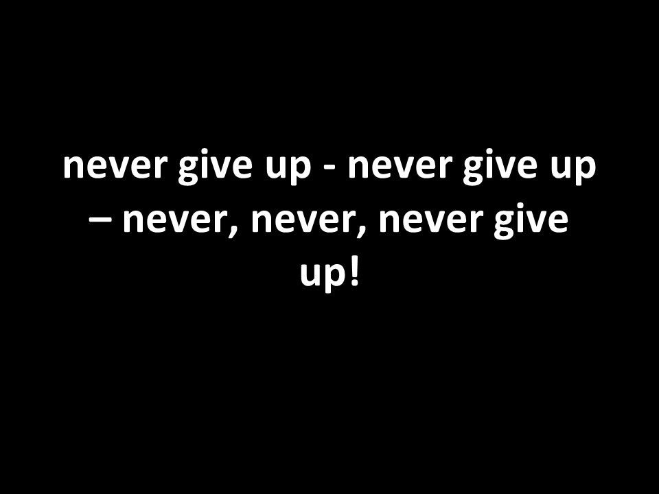 never give up - never give up – never, never, never give up!