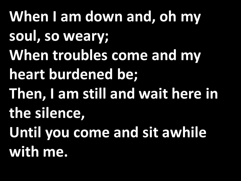 When I am down and, oh my soul, so weary; When troubles come and my heart burdened be; Then, I am still and wait here in the silence, Until you come and sit awhile with me.