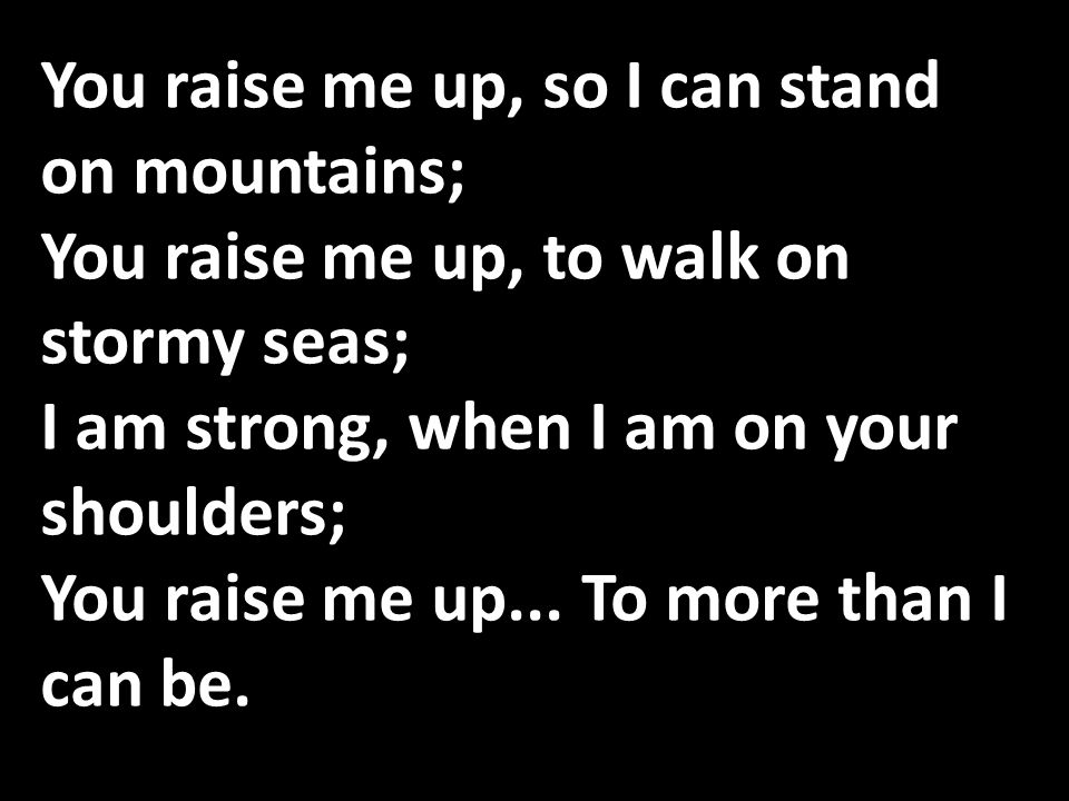 You raise me up, so I can stand on mountains; You raise me up, to walk on stormy seas; I am strong, when I am on your shoulders; You raise me up...
