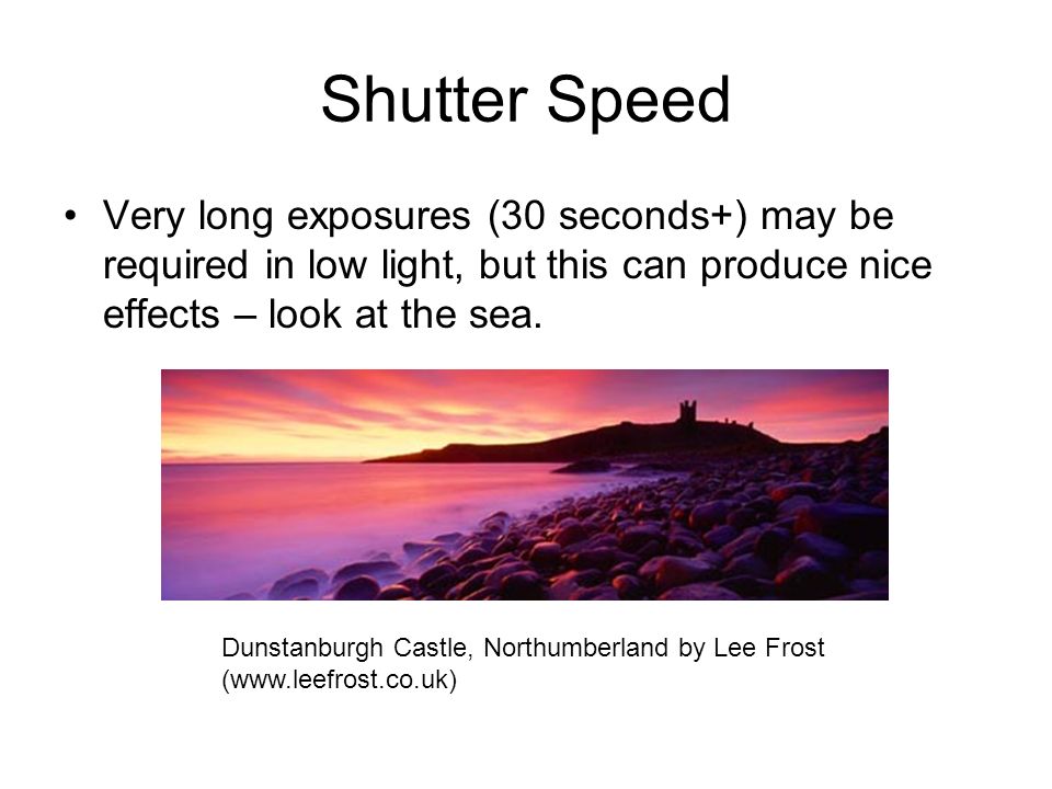 Shutter Speed Very long exposures (30 seconds+) may be required in low light, but this can produce nice effects – look at the sea.