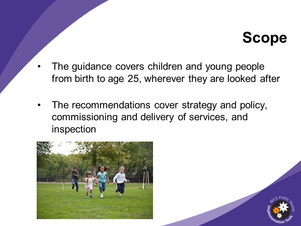 Scope The guidance covers children and young people from birth to age 25, wherever they are looked after.