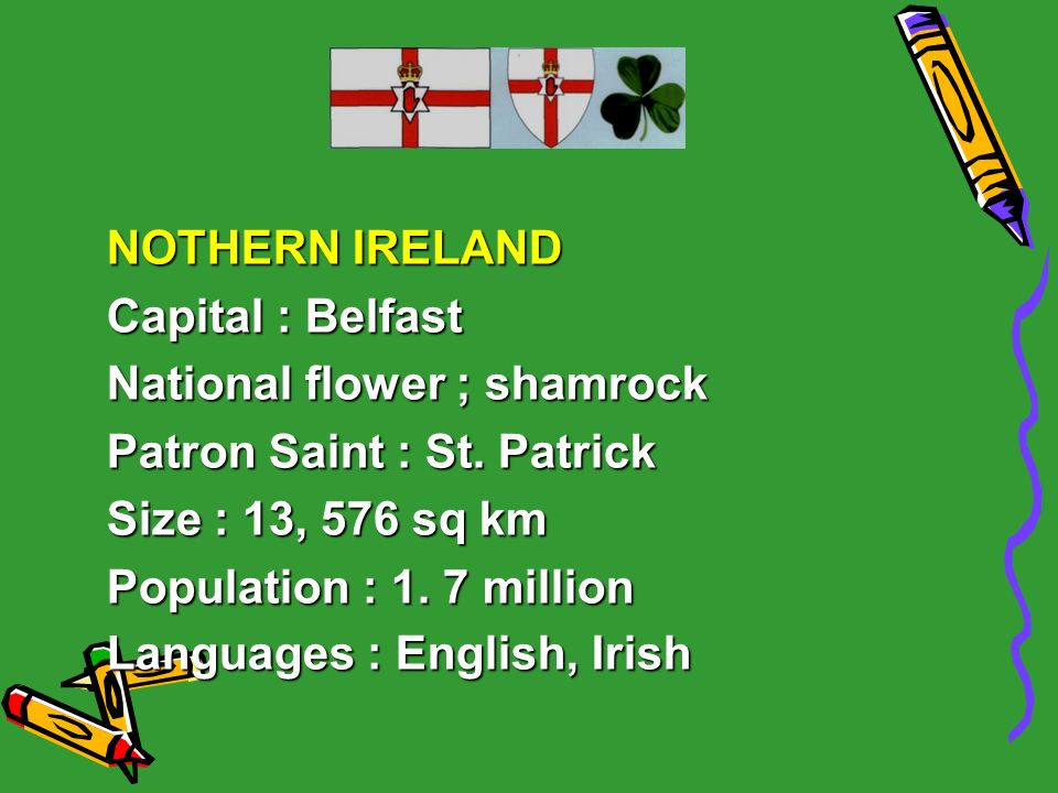 NOTHERN IRELAND Capital : Belfast. National flower ; shamrock. Patron Saint : St. Patrick. Size : 13, 576 sq km.