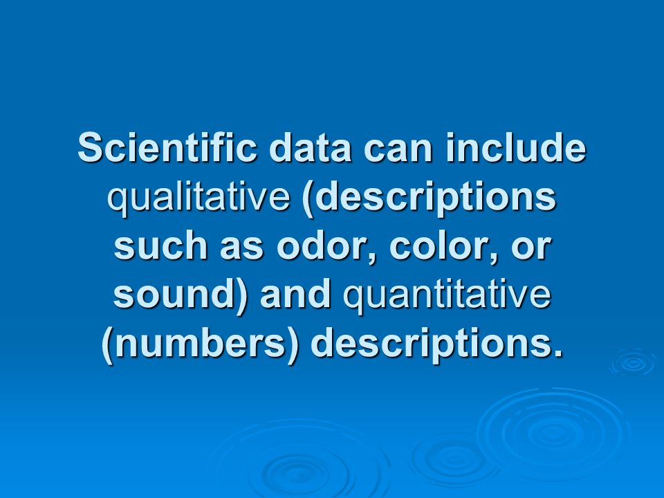 Scientific data can include qualitative (descriptions such as odor, color, or sound) and quantitative (numbers) descriptions.