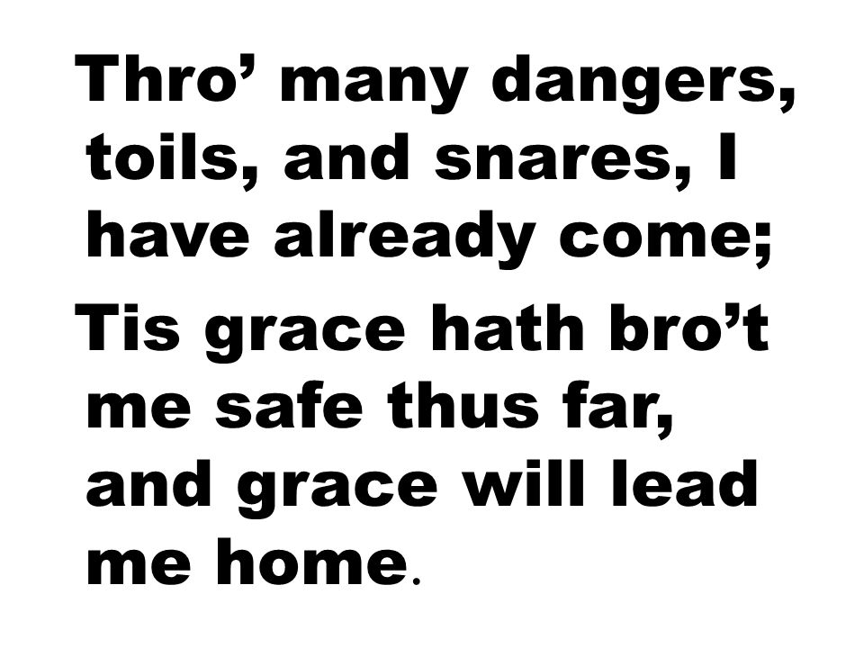 Thro’ many dangers, toils, and snares, I have already come; Tis grace hath bro’t me safe thus far, and grace will lead me home.
