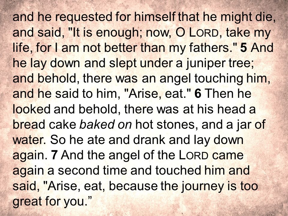 and he requested for himself that he might die, and said, It is enough; now, O Lord, take my life, for I am not better than my fathers. 5 And he lay down and slept under a juniper tree; and behold, there was an angel touching him, and he said to him, Arise, eat. 6 Then he looked and behold, there was at his head a bread cake baked on hot stones, and a jar of water.