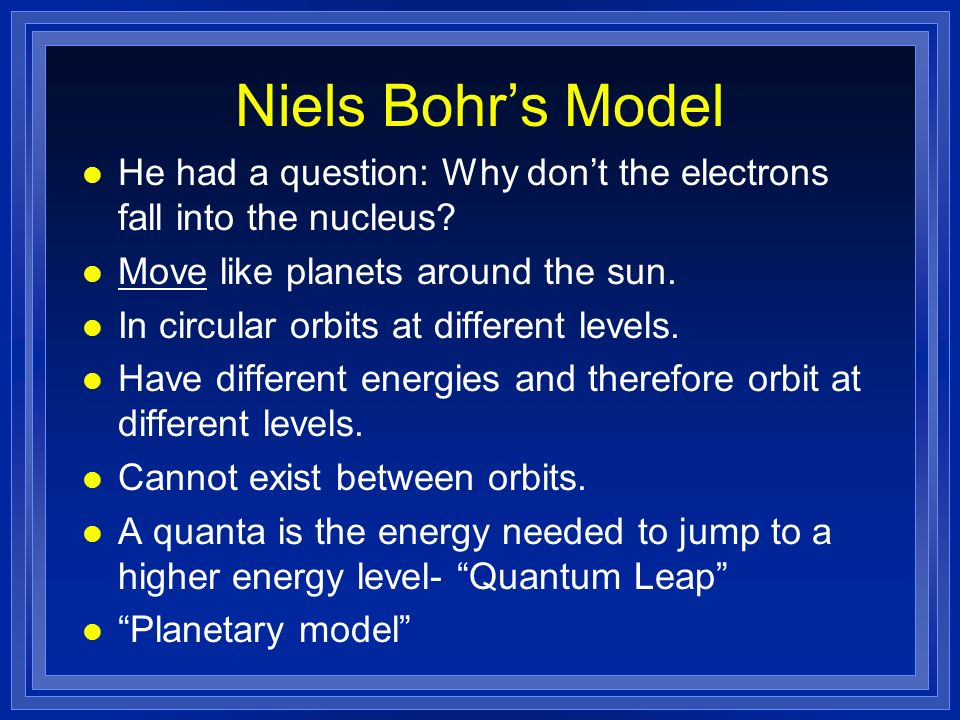Niels Bohr’s Model He had a question: Why don’t the electrons fall into the nucleus Move like planets around the sun.