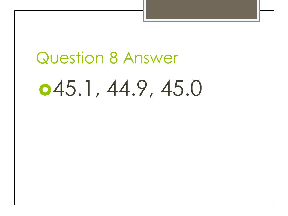 Question 8 Answer 45.1, 44.9, 45.0