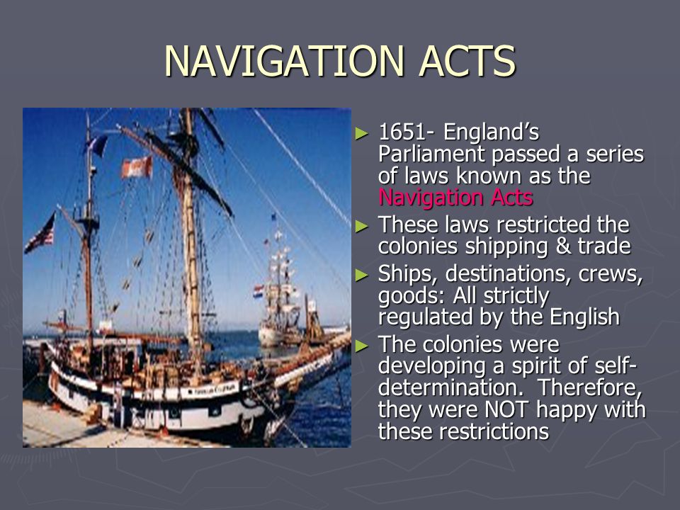 NAVIGATION ACTS England’s Parliament passed a series of laws known as the Navigation Acts. These laws restricted the colonies shipping & trade.