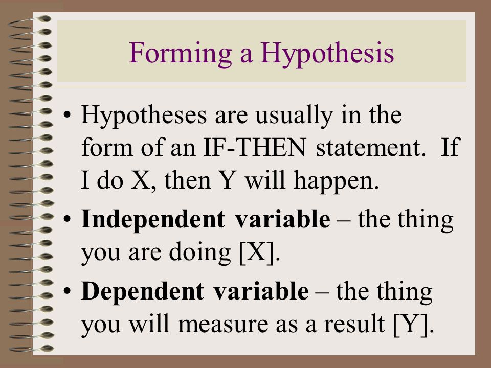 Forming a Hypothesis Hypotheses are usually in the form of an IF-THEN statement. If I do X, then Y will happen.