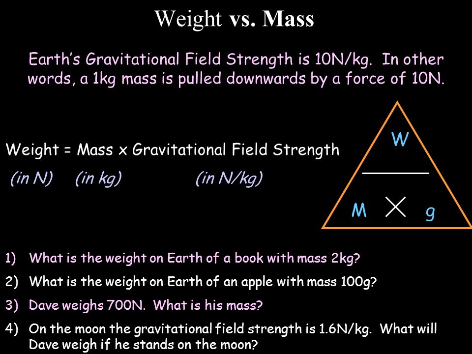 Weight vs. Mass Earth’s Gravitational Field Strength is 10N/kg. In other words, a 1kg mass is pulled downwards by a force of 10N.