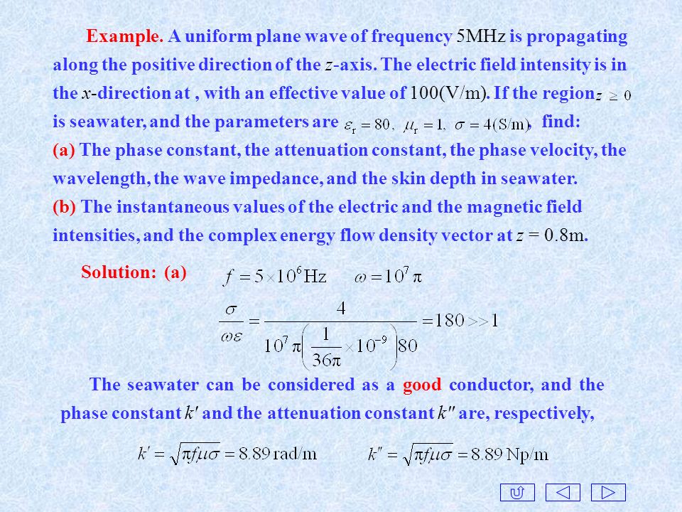 Example. A uniform plane wave of frequency 5MHz is propagating along the positive direction of the z-axis. The electric field intensity is in the x-direction at , with an effective value of 100(V/m). If the region is seawater, and the parameters are , find: