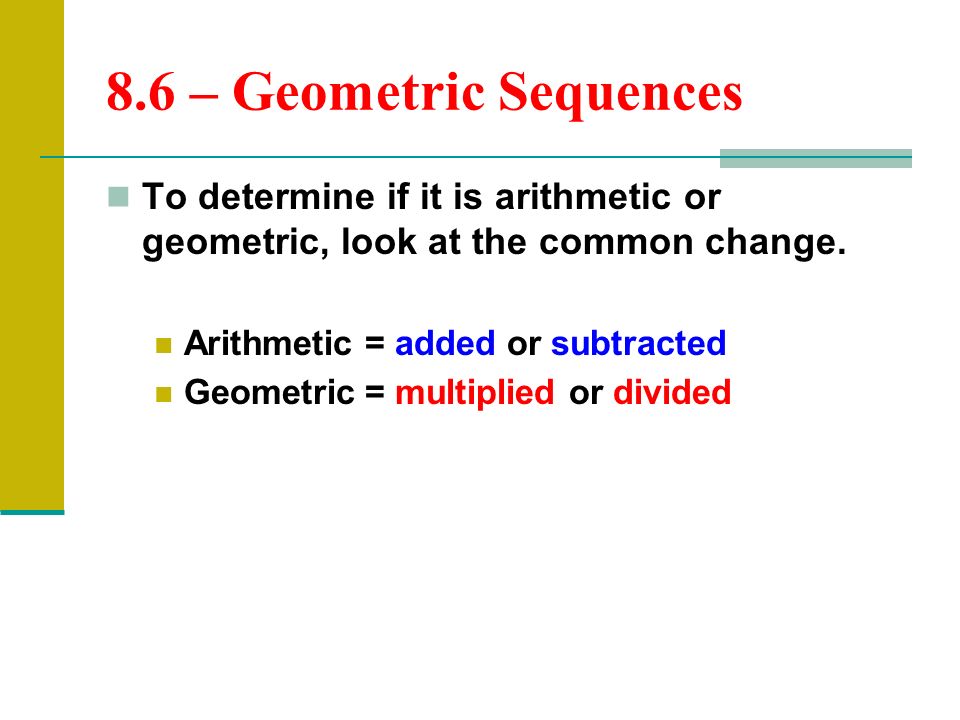 8.6 – Geometric Sequences To determine if it is arithmetic or geometric, look at the common change.