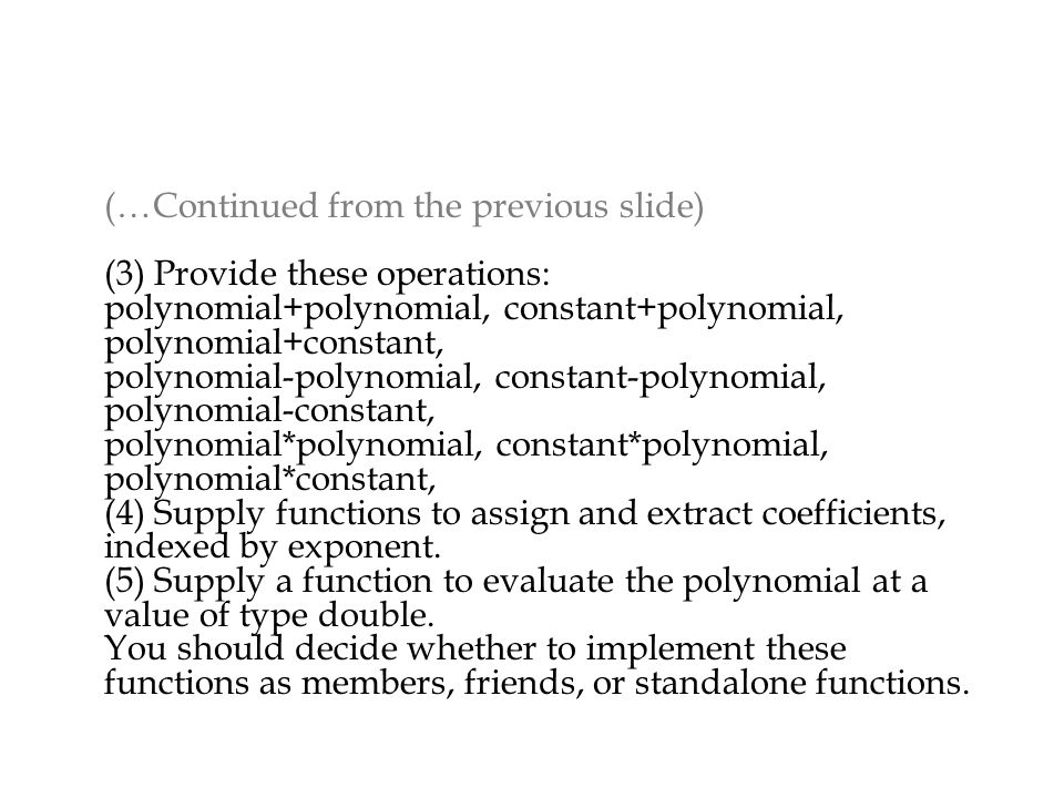 (…Continued from the previous slide) (3) Provide these operations: polynomial+polynomial, constant+polynomial, polynomial+constant, polynomial-polynomial, constant-polynomial, polynomial-constant, polynomial*polynomial, constant*polynomial, polynomial*constant, (4) Supply functions to assign and extract coefficients, indexed by exponent.