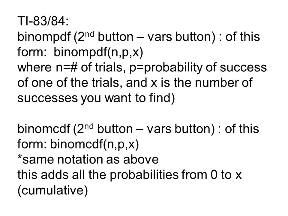 TI-83/84: binompdf (2nd button – vars button) : of this form: binompdf(n,p,x) where n=# of trials, p=probability of success of one of the trials, and x is the number of successes you want to find) binomcdf (2nd button – vars button) : of this form: binomcdf(n,p,x) *same notation as above this adds all the probabilities from 0 to x (cumulative)