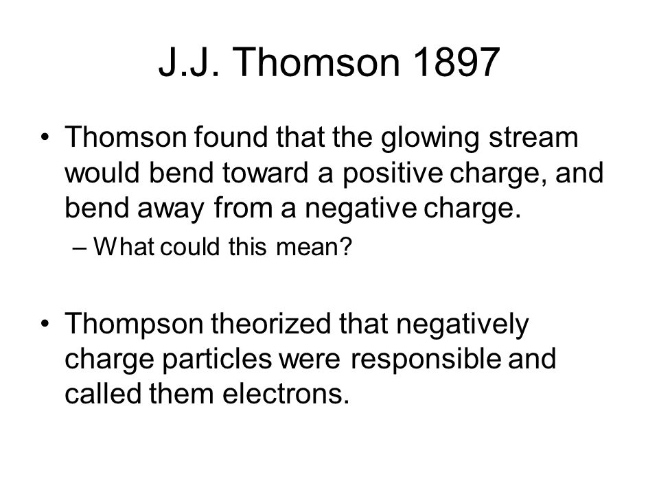 J.J. Thomson 1897 Thomson found that the glowing stream would bend toward a positive charge, and bend away from a negative charge.