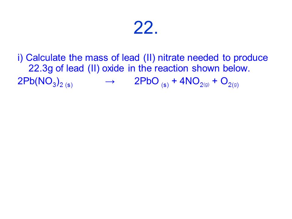 22. i) Calculate the mass of lead (II) nitrate needed to produce 22.3g of lead (II) oxide in the reaction shown below.
