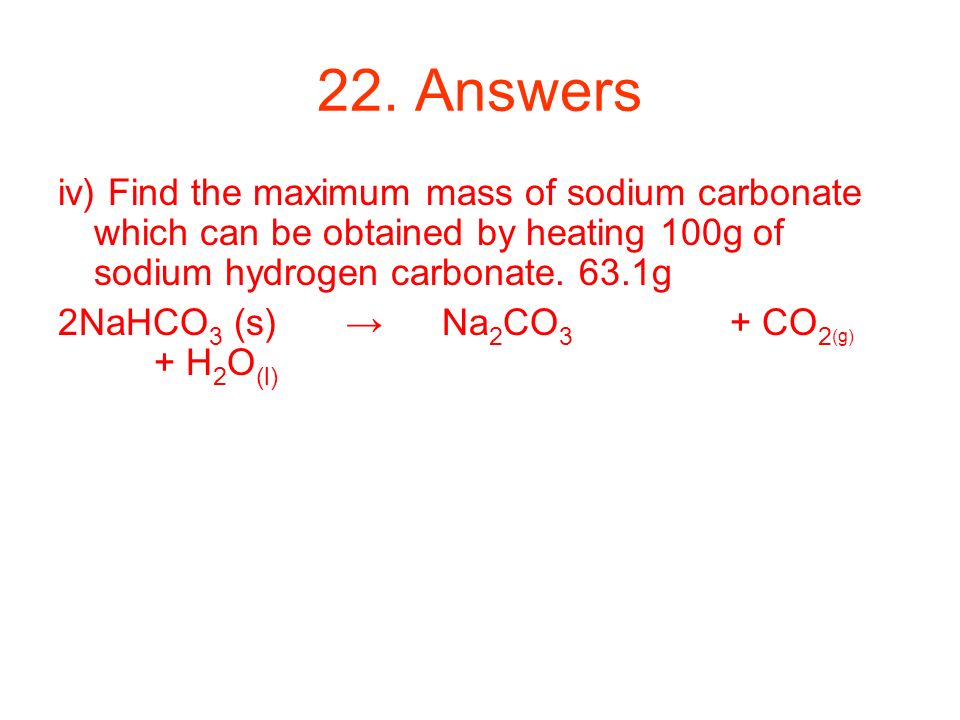 22. Answers iv) Find the maximum mass of sodium carbonate which can be obtained by heating 100g of sodium hydrogen carbonate. 63.1g.