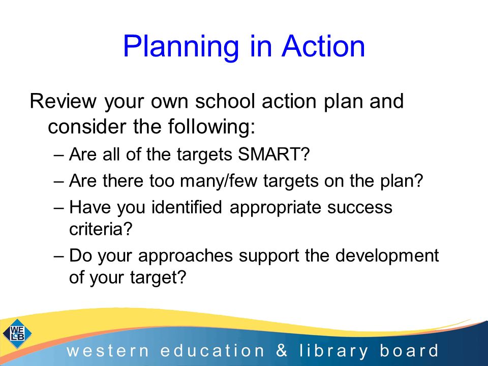 Planning in Action Review your own school action plan and consider the following: Are all of the targets SMART