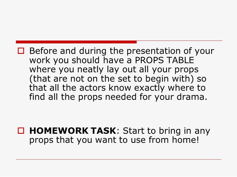 Before and during the presentation of your work you should have a PROPS TABLE where you neatly lay out all your props (that are not on the set to begin with) so that all the actors know exactly where to find all the props needed for your drama.