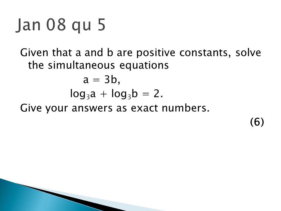 Jan 08 qu 5 Given that a and b are positive constants, solve the simultaneous equations. a = 3b, log3a + log3b = 2.
