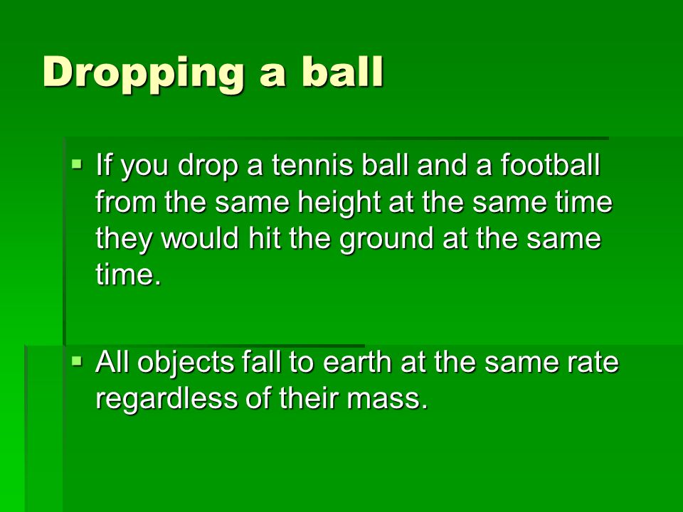Dropping a ball If you drop a tennis ball and a football from the same height at the same time they would hit the ground at the same time.