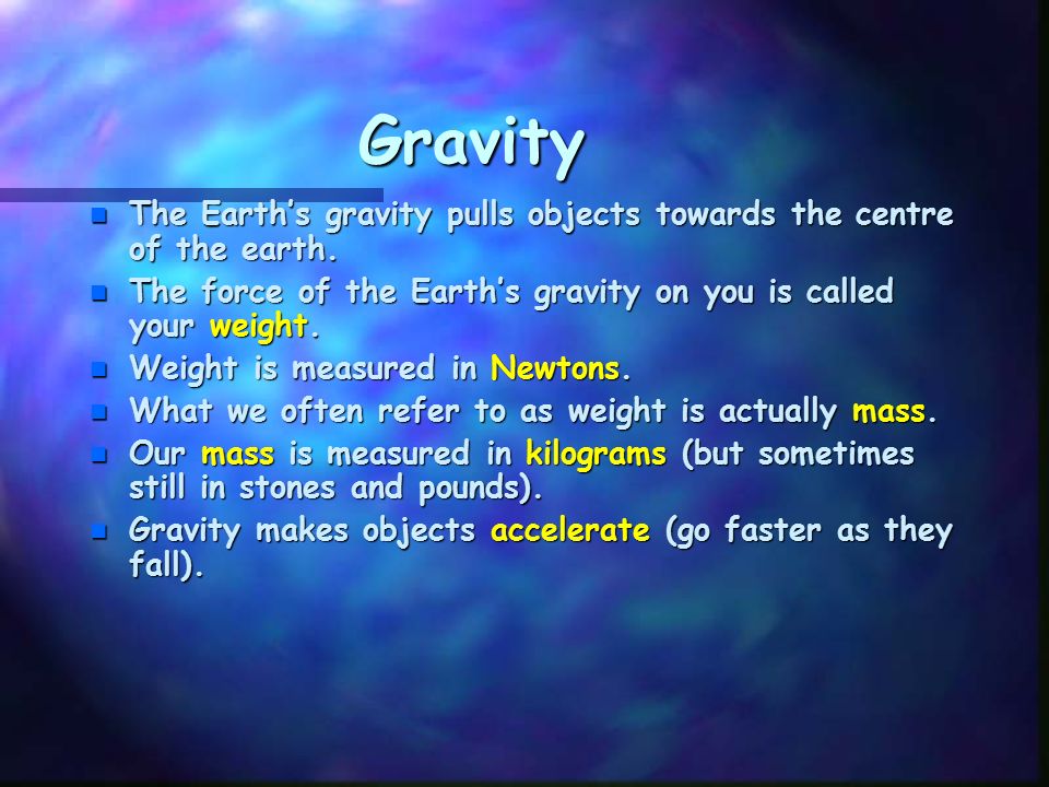 Gravity The Earth’s gravity pulls objects towards the centre of the earth. The force of the Earth’s gravity on you is called your weight.
