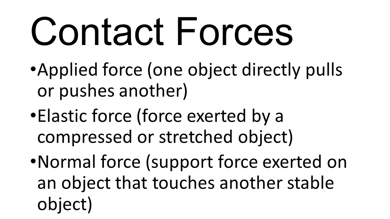 Contact Forces Applied force (one object directly pulls or pushes another) Elastic force (force exerted by a compressed or stretched object)