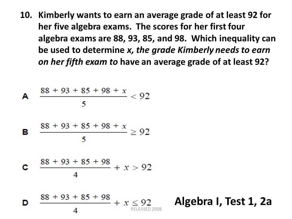 10. Kimberly wants to earn an average grade of at least 92 for her five algebra exams. The scores for her first four algebra exams are 88, 93, 85, and 98. Which inequality can be used to determine x, the grade Kimberly needs to earn on her fifth exam to have an average grade of at least 92