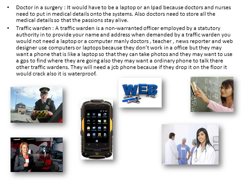 Doctor in a surgery : It would have to be a laptop or an Ipad because doctors and nurses need to put in medical details onto the systems. Also doctors need to store all the medical details so that the passions stay alive.