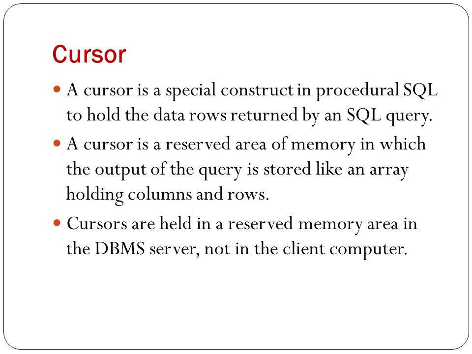 Cursor A cursor is a special construct in procedural SQL to hold the data rows returned by an SQL query.