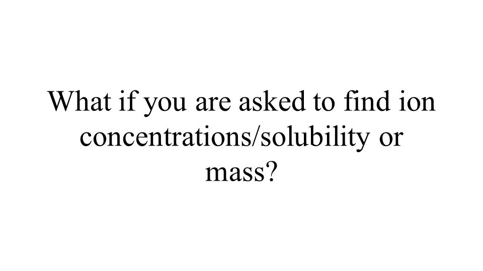 What if you are asked to find ion concentrations/solubility or mass