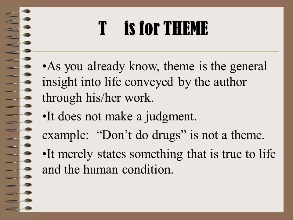 T is for THEME As you already know, theme is the general insight into life conveyed by the author through his/her work.