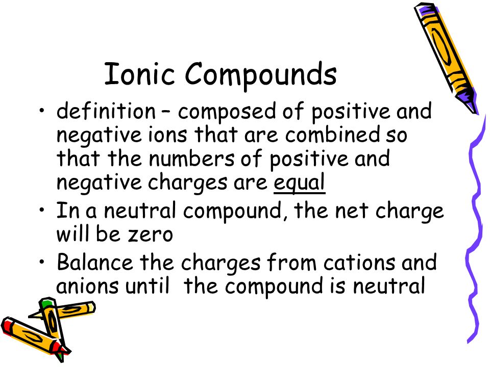 Ionic Compounds definition – composed of positive and negative ions that are combined so that the numbers of positive and negative charges are equal.