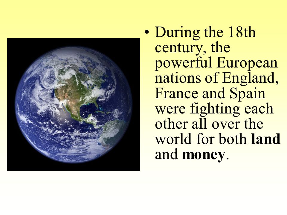 During the 18th century, the powerful European nations of England, France and Spain were fighting each other all over the world for both land and money.