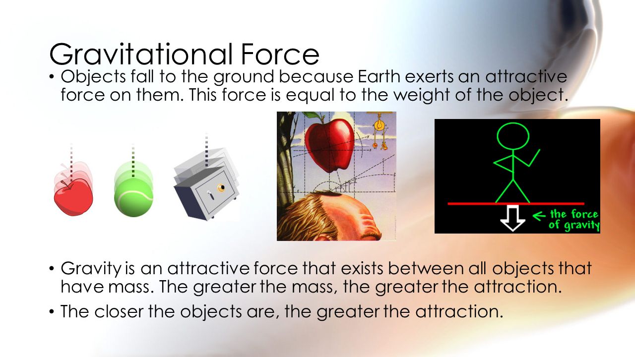 Gravitational Force Objects fall to the ground because Earth exerts an attractive force on them. This force is equal to the weight of the object.