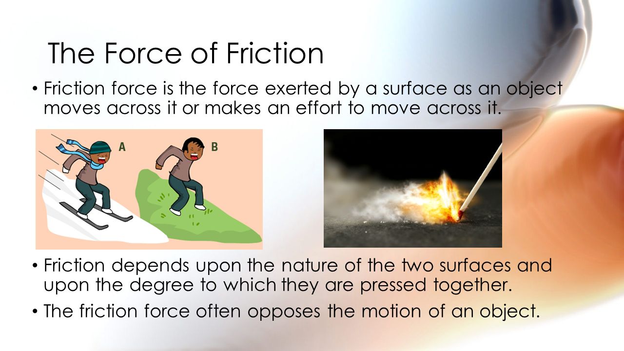 The Force of Friction Friction force is the force exerted by a surface as an object moves across it or makes an effort to move across it.