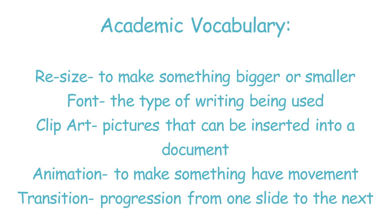 Academic Vocabulary: Re-size- to make something bigger or smaller Font- the type of writing being used Clip Art- pictures that can be inserted into a document Animation- to make something have movement Transition- progression from one slide to the next