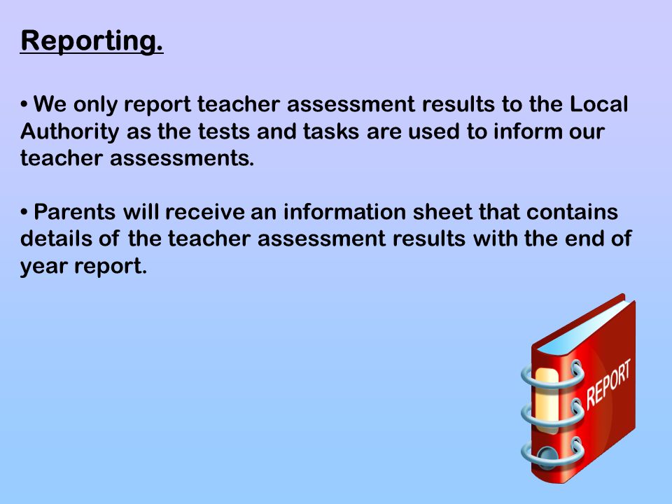 Reporting. • We only report teacher assessment results to the Local Authority as the tests and tasks are used to inform our teacher assessments.
