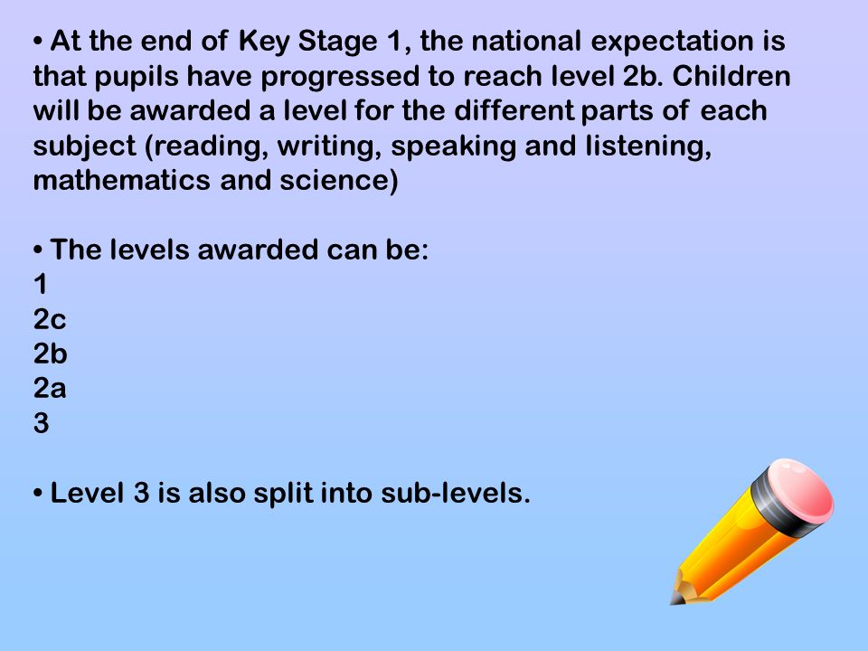 • At the end of Key Stage 1, the national expectation is that pupils have progressed to reach level 2b. Children will be awarded a level for the different parts of each