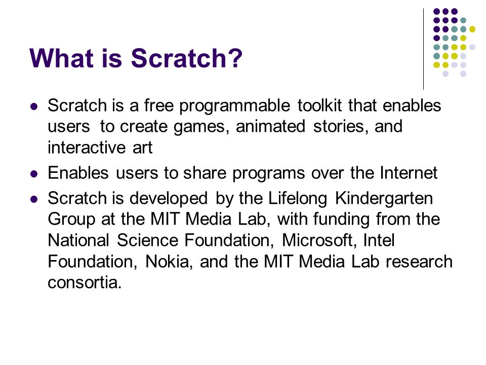 What is Scratch Scratch is a free programmable toolkit that enables users to create games, animated stories, and interactive art.
