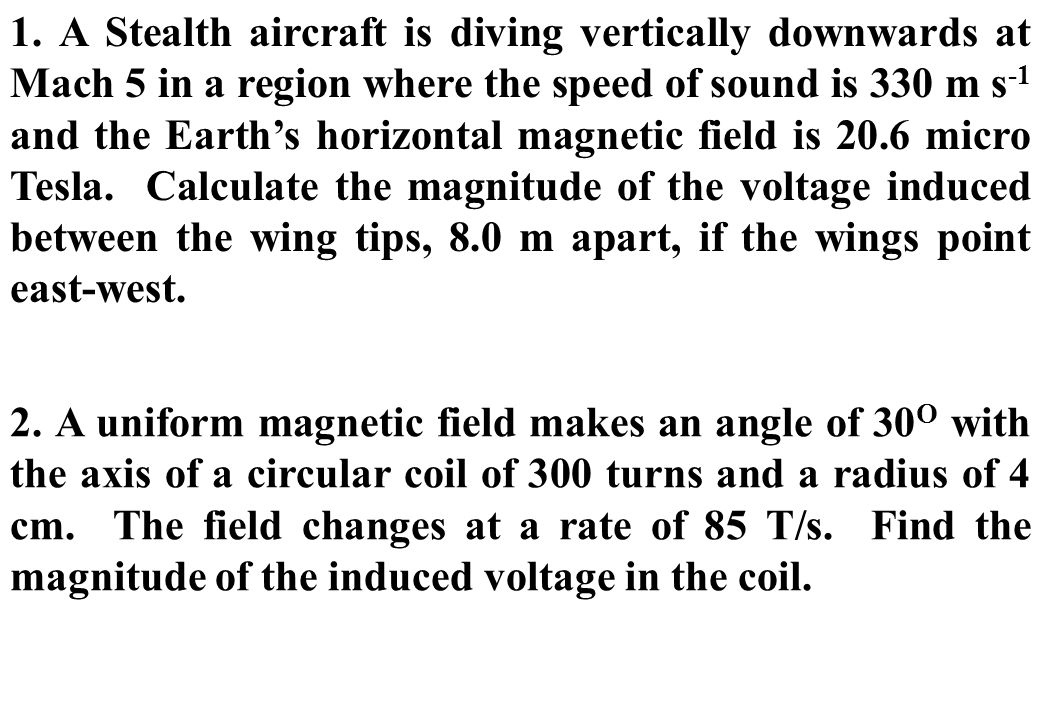 1. A Stealth aircraft is diving vertically downwards at Mach 5 in a region where the speed of sound is 330 m s-1 and the Earth’s horizontal magnetic field is 20.6 micro Tesla. Calculate the magnitude of the voltage induced between the wing tips, 8.0 m apart, if the wings point east-west.
