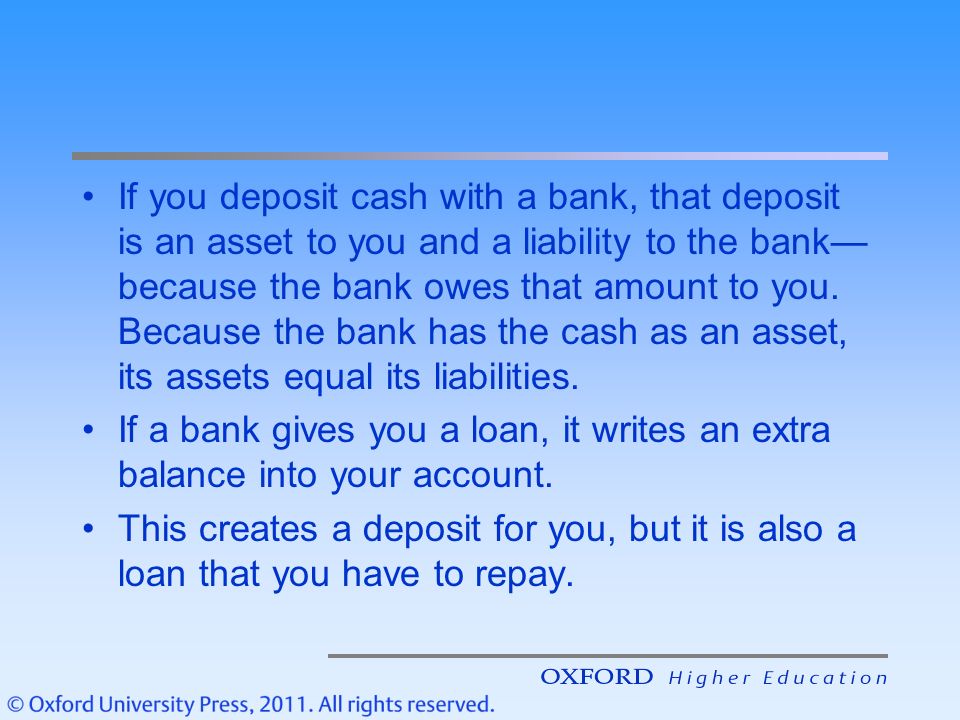 If you deposit cash with a bank, that deposit is an asset to you and a liability to the bank—because the bank owes that amount to you. Because the bank has the cash as an asset, its assets equal its liabilities.