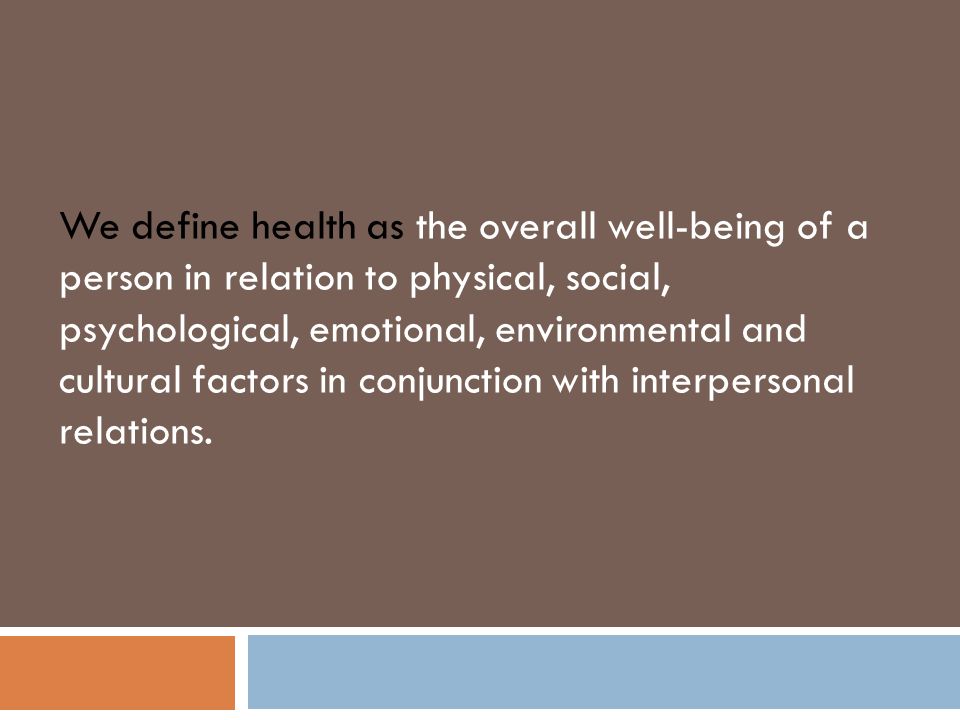 We define health as the overall well-being of a person in relation to physical, social, psychological, emotional, environmental and cultural factors in conjunction with interpersonal relations.
