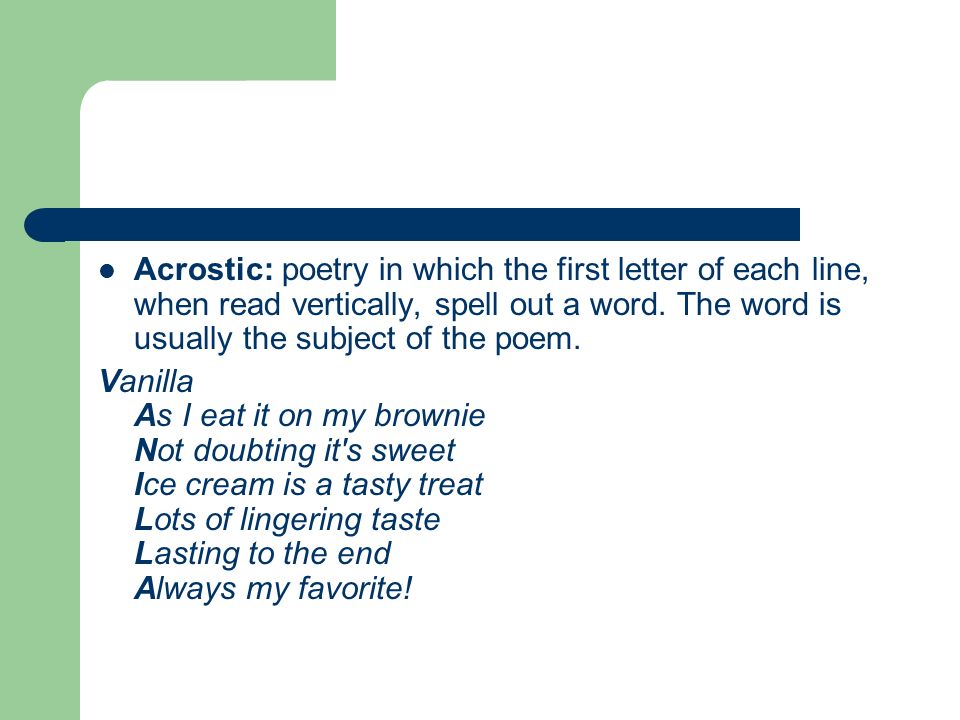 Acrostic: poetry in which the first letter of each line, when read vertically, spell out a word. The word is usually the subject of the poem.