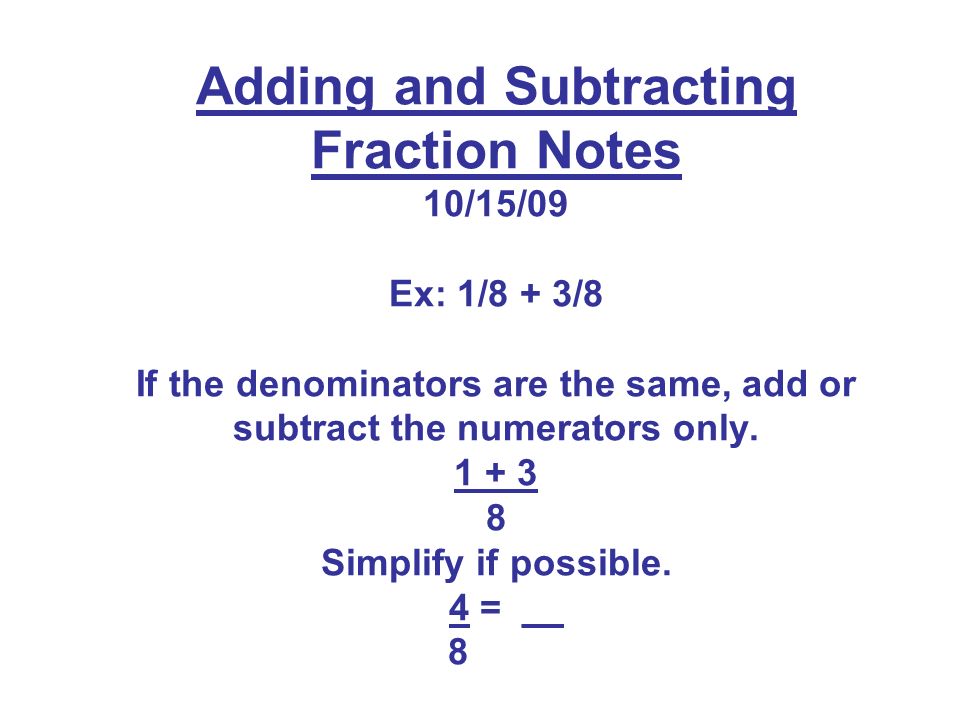 Adding and Subtracting Fraction Notes 10/15/09 Ex: 1/8 + 3/8 If the denominators are the same, add or subtract the numerators only.