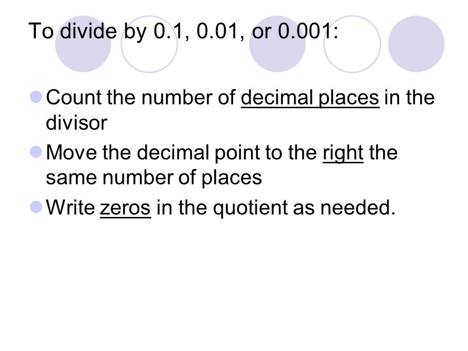 To divide by 0.1, 0.01, or 0.001: Count the number of decimal places in the divisor. Move the decimal point to the right the same number of places.